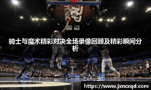 骑士与魔术精彩对决全场录像回顾及精彩瞬间分析