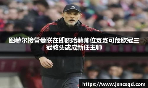 图赫尔接管曼联在即滕哈赫帅位岌岌可危欧冠三冠教头或成新任主帅